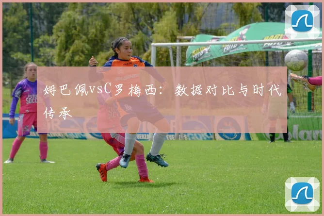 姆巴佩vsC罗梅西：数据对比与时代传承