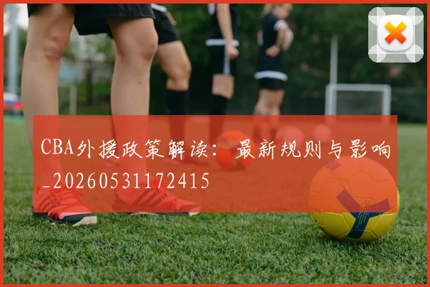 CBA外援政策解读：最新规则与影响_20260531172415