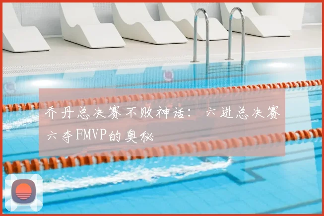 乔丹总决赛不败神话：六进总决赛六夺FMVP的奥秘