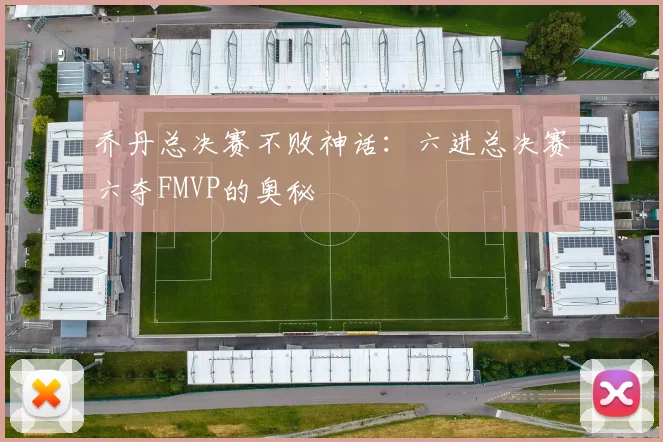 乔丹总决赛不败神话：六进总决赛六夺FMVP的奥秘