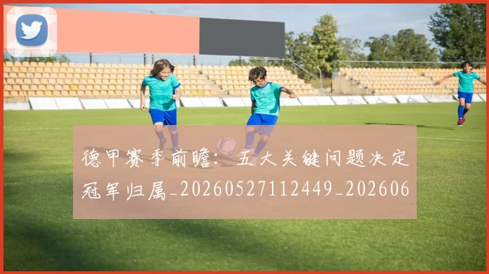 德甲赛季前瞻:五大关键问题决定冠军归属_20260527112449_20260609191523