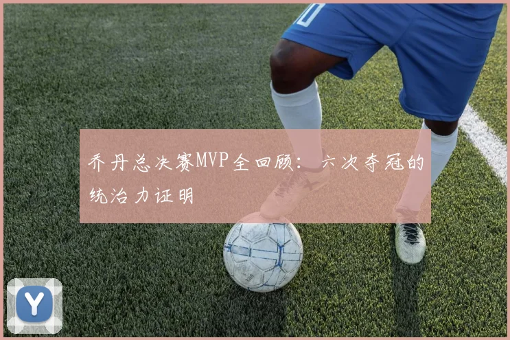乔丹总决赛MVP全回顾：六次夺冠的统治力证明